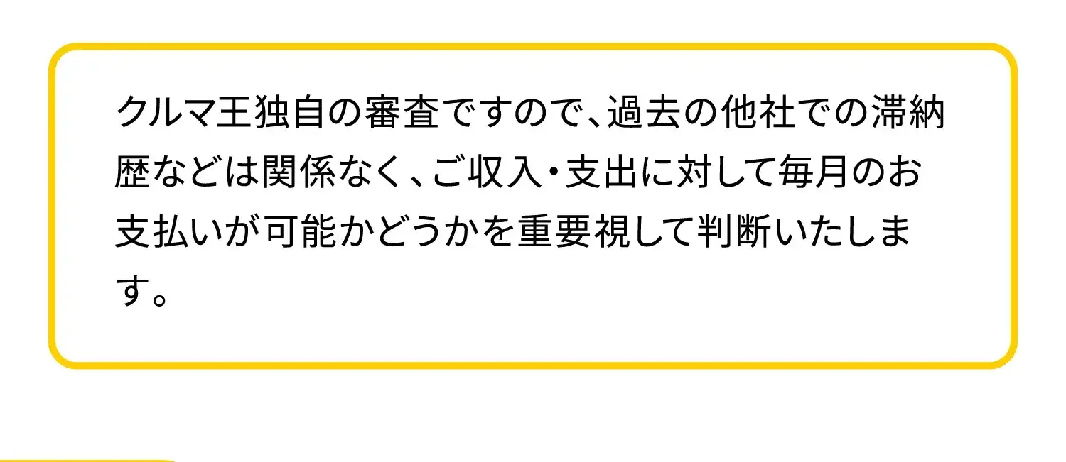 クルマ王独自の審査ですので、過去の他社での滞納歴などは関係なく、ご収入・支出に対して毎月のお支払いが可能かどうかを重要視して判断いたします。