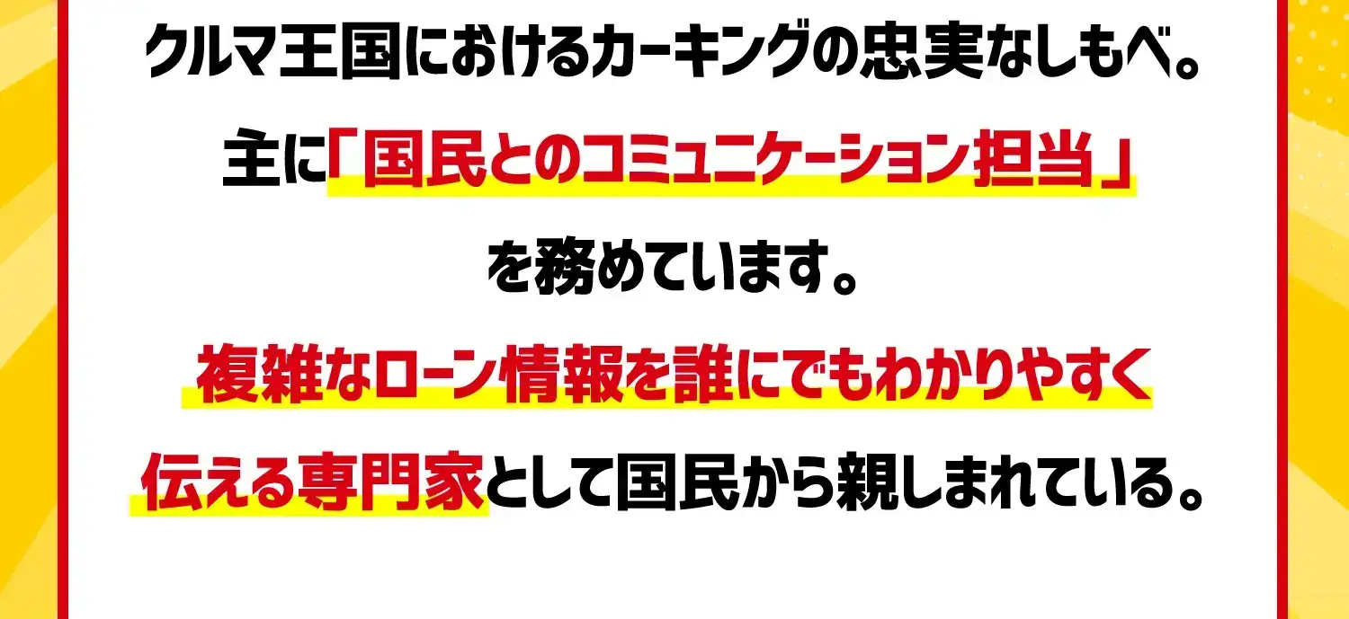 クルマ王国におけるカーキングの忠実なしもべ。主に「国民とのコミュニケーション担当」を務めています。複雑なローン情報を誰にでもわかりやすく伝える専門家として国民から親しまれている。