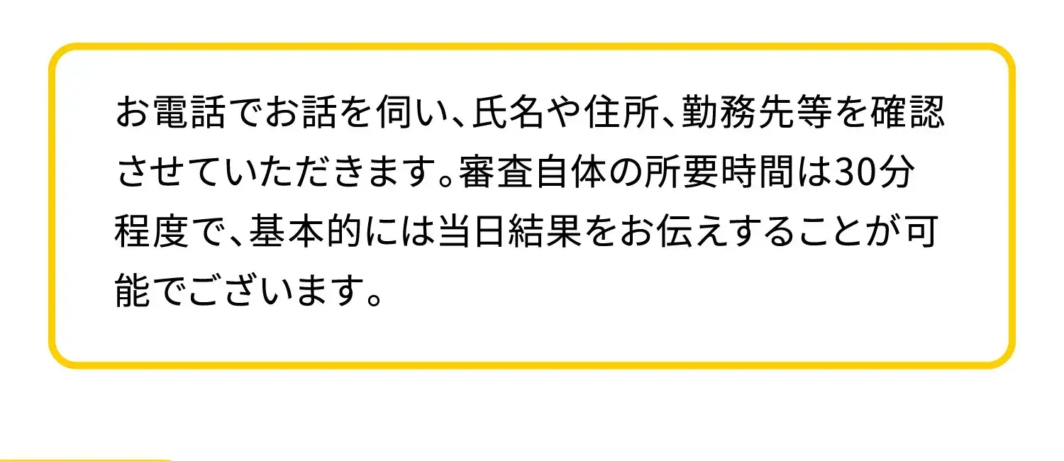 お電話でお話を伺い、氏名や住所、勤務先等を確認させていただきます。審査自体の所要時間は30分程度で、基本的には当日結果をお伝えすることが可能でございます。