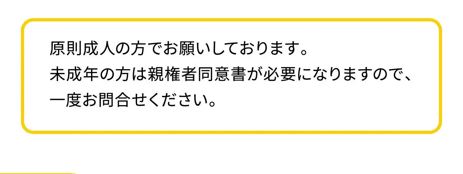 原則成人の方でお願いしております。未成年の方は親権者同意書が必要になりますので、一度お問合せください。