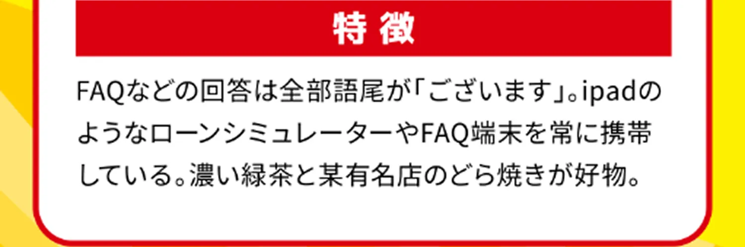 特徴 FAQなどの回答は全部語尾が「ございます」。ipadのようなローンシミュレーターやFAQ端末を常に携帯している。濃い緑茶と某有名店のどら焼きが好物。 