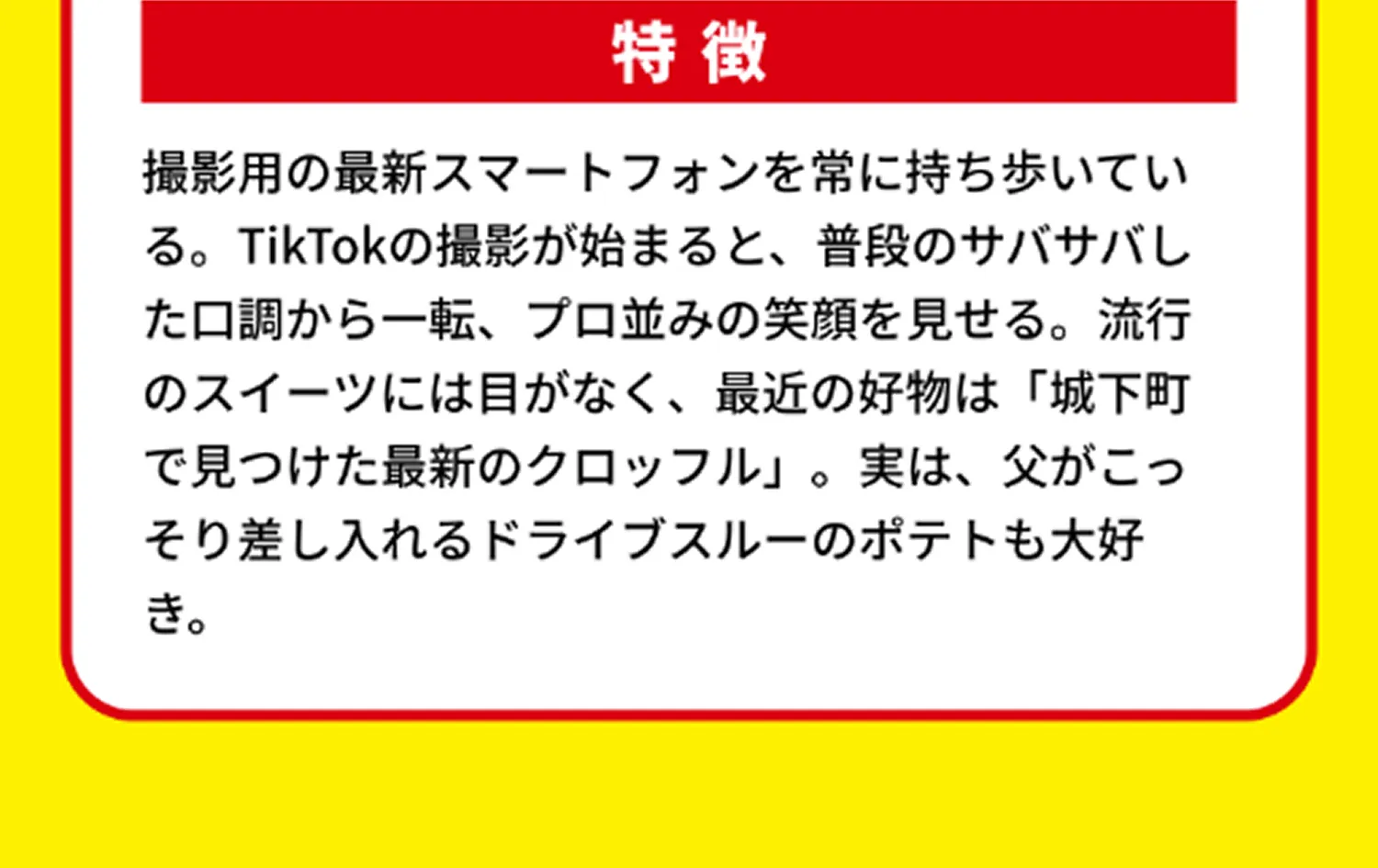特徴 撮影用の最新スマートフォンを常に持ち歩いている。TikTokの撮影が始まると、普段のサバサバした口調から一転、プロ並みの笑顔を見せる。流行のスイーツには目がなく、最近の好物は「城下町で見つけた最新のクロッフル」。実は、父がこっそり差し入れるドライブスルーのポテトも大好き。