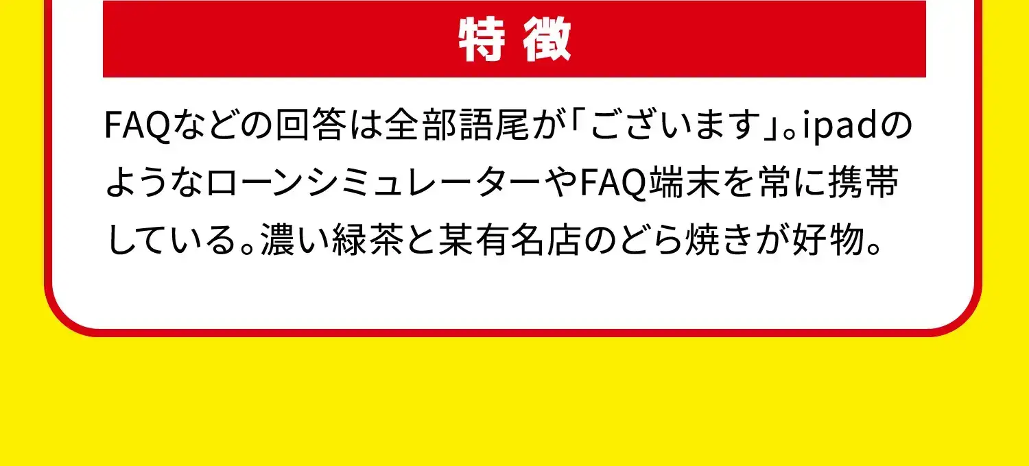 特徴 FAQなどの回答は全部語尾が「ございます」。ipadのようなローンシミュレーターやFAQ端末を常に携帯している。濃い緑茶と某有名店のどら焼きが好物。 