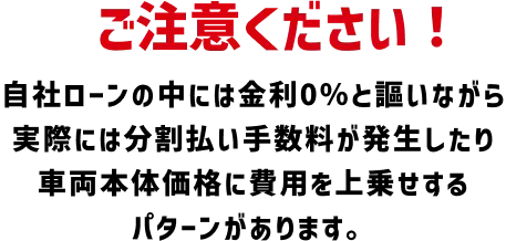 ご注意ください！自社ローンの中には金利0％と謳いながら実際には分割払い手数料が発生したり車両本体価格に費用を上乗せるパターンがあります。