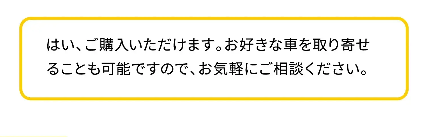 はい、ご購入いただけます。お好きな車を取り寄せることも可能ですので、お気軽にご相談ください。