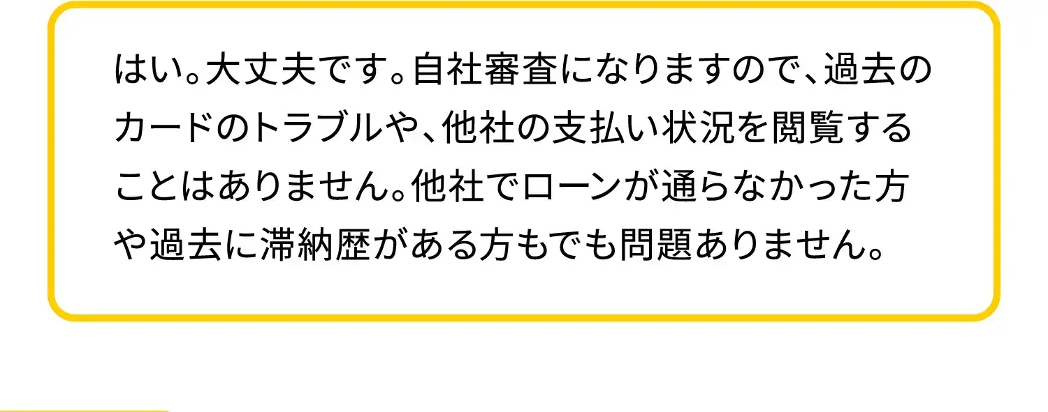 はい。大丈夫です。自社審査になりますので、過去のカードのトラブルや、他社の支払い状況を閲覧することはありません。他社でローンが通らなかった方や滞納歴がある方でも問題ありません。