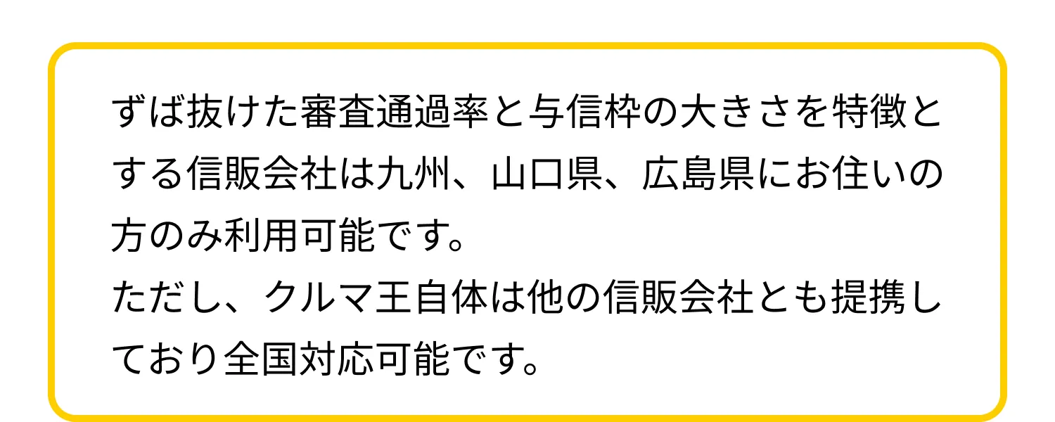 ずば抜けた審査通過率と与信枠の大きさを特徴とする信販会社は九州、山口県、広島県にお住いの方のみ利用可能です。ただし、クルマ王自体は他の信販会社とも提携しており全国対応可能です。