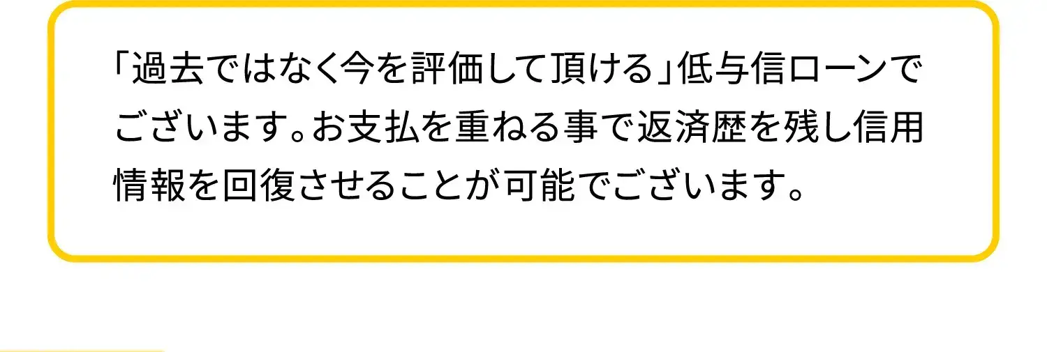 「過去ではなく今を評価して頂ける」低与信ローンでございます。お支払を重ねる事で返済歴を残し信用情報を回復させることが可能でございます。