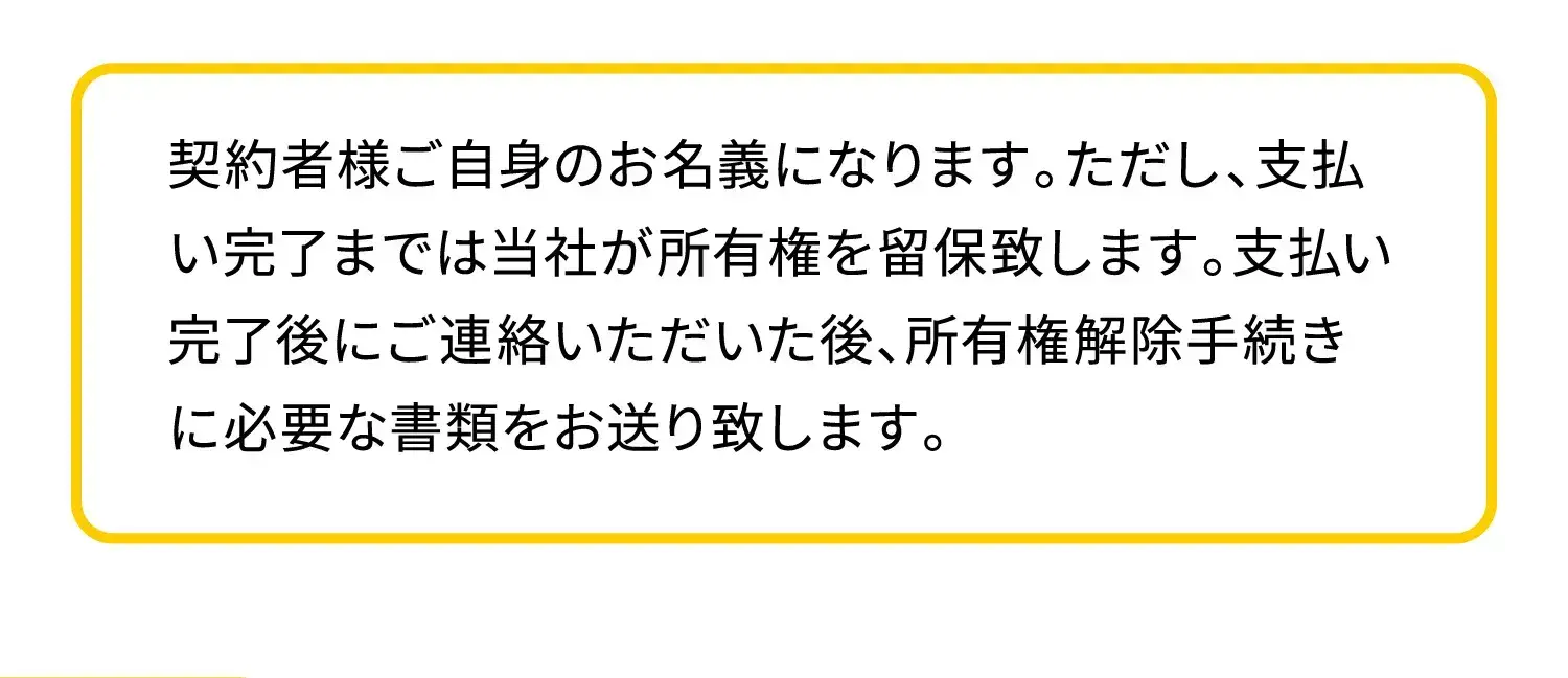 契約者様ご自身のお名義になります。ただし、支払い完了までは当社が所有権を留保致します。支払い完了後にご連絡いただいた後、所有権解除手続きに必要な書類をお送り致します。