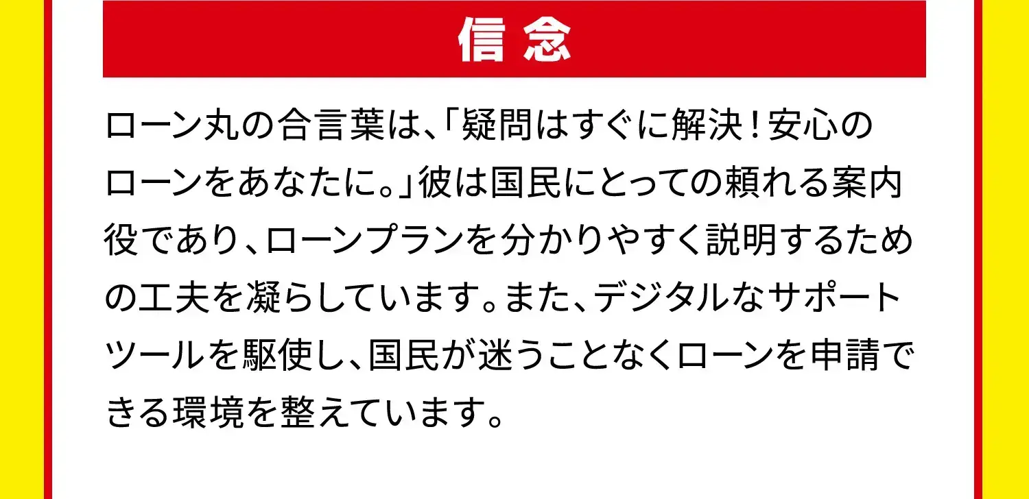 信念 ローン丸の合言葉は、「疑問はすぐに解決！安心のローンをあなたに。」彼は国民にとっての頼れる案内役であり、ローンプランを分かりやすく説明するための工夫を凝らしています。また、デジタルなサポートツールを駆使し、国民が迷うことなくローンを申請できる環境を整えています。