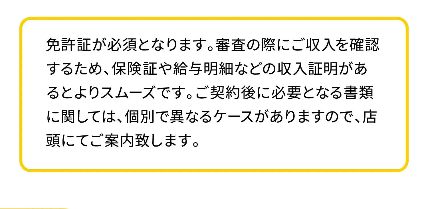 免許証が必須となります。審査の際にご収入を確認するため、保険証や給与明細などの収入証明があるとよりスムーズです。ご契約後に必要となる書類に関しては、個別で異なるケースがありますので、店頭にてご案内致します。