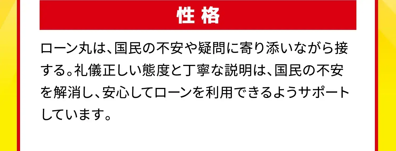 性格 ローン丸は、国民の不安や疑問に寄り添いながら接する。礼儀正しい態度と丁寧な説明は、国民の不安を解消し、安心してローンを利用できるようサポートしています。
