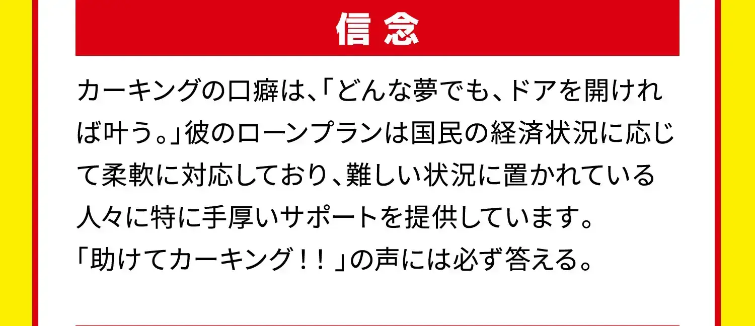 信念 カーキングの口癖は、「どんな夢でも、ドアを開ければ叶う。」彼のローンプランは国民の経済状況に応じて柔軟に対応しており、難しい状況に置かれている人々に特に手厚いサポートを提供しています。「助けてカーキング!!」の声には必ず答える。