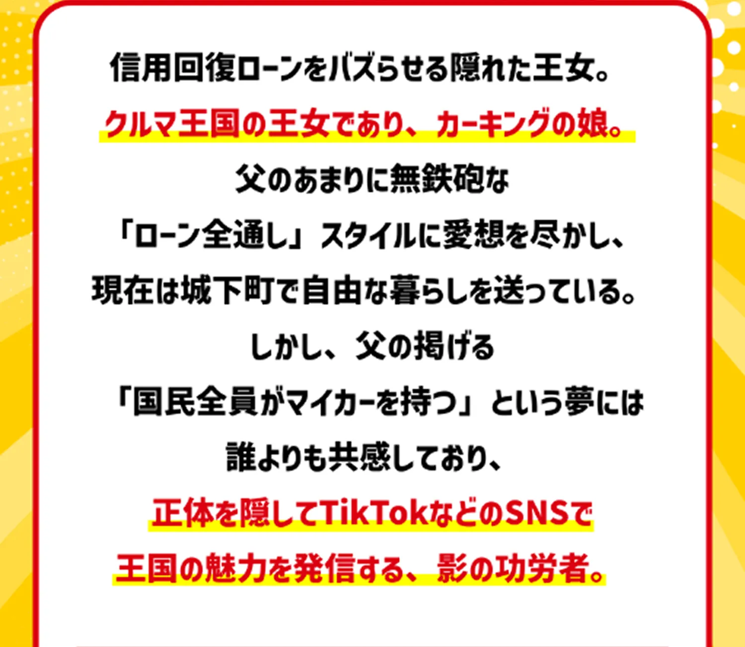 信用回復ローンをバズらせる隠れた王女。クルマ王国の王女であり、カーキングの娘。父のあまりに無鉄砲な「ローン全通し」スタイルに愛想を尽かし、現在は城下町で自由な暮らしを送っている。しかし、父の掲げる「国民全員がマイカーを持つ」という夢には誰よりも共感しており、正体を隠してTikTokなどのSNSで王国の魅力を発信する、影の功労者。