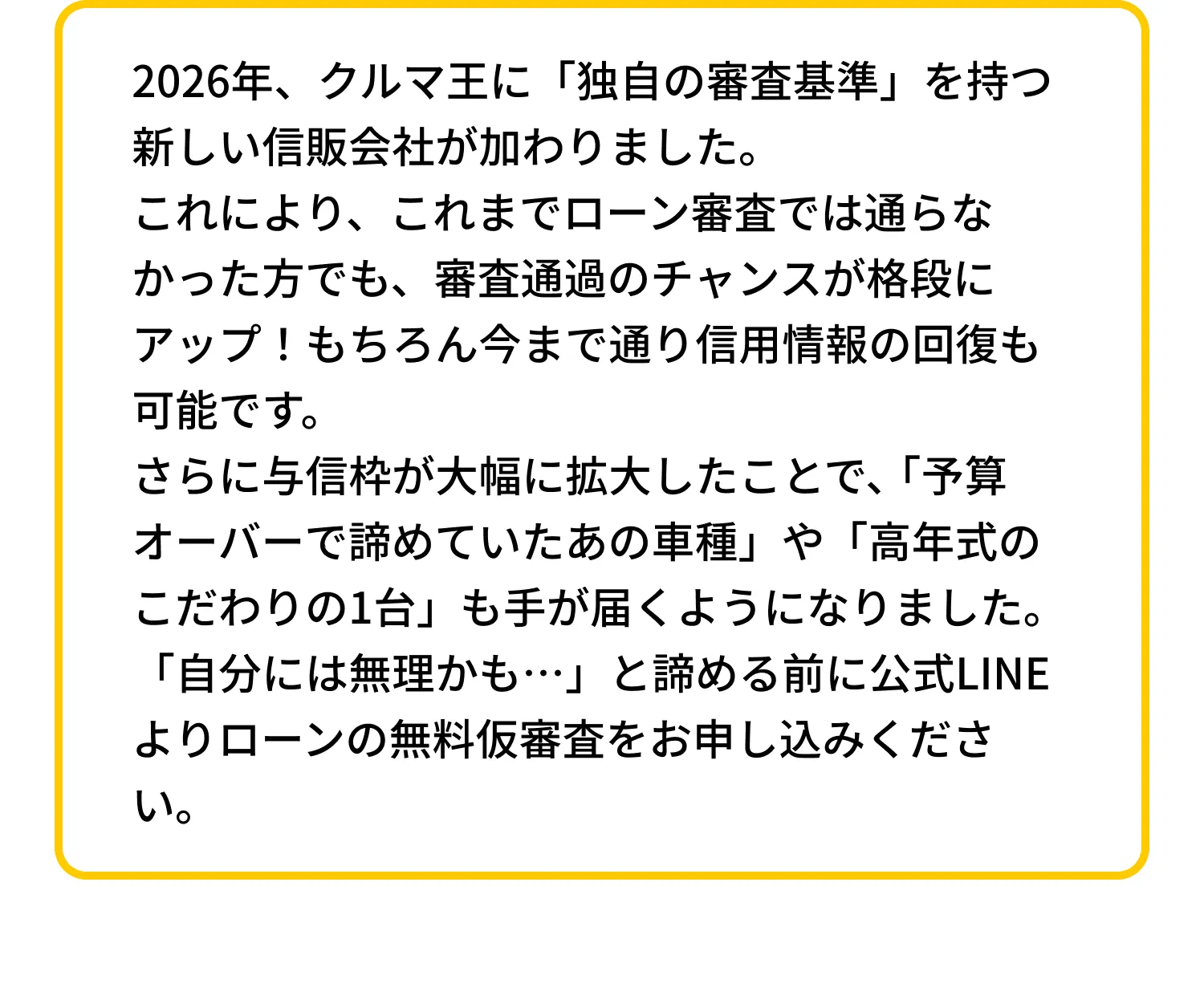 2026年、クルマ王に「独自の審査基準」を持つ新しい信販会社が加わりました。これにより、これまでローン審査では通らなかった方でも、審査通過のチャンスが格段にアップ！もちろん今まで通り信用情報の回復も可能です。さらに与信枠が大幅に拡大したことで、「予算オーバーで諦めていたあの車種」や「高年式のこだわりの1台」も手が届くようになりました。「自分には無理かも…」と諦める前に公式LINEよりローンの無料仮審査をお申し込みください。