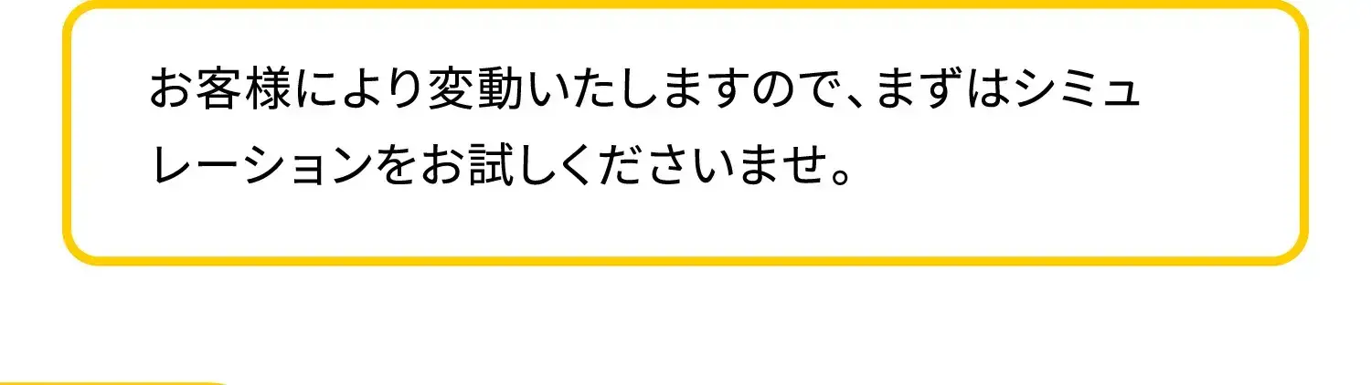 お客様により変動いたしますので、まずはシミュレーションをお試しくださいませ。