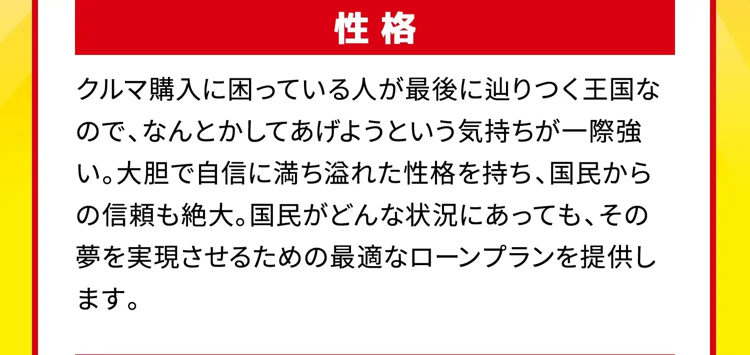 性格 クルマ購入に困っている人が最後に辿りつく王国なので、なんとかしてあげようという気持ちが一際強い。大胆で自信に満ち溢れた性格を持ち、国民からの信頼も絶大。国民がどんな状況にあっても、その夢を実現させるための最適なローンプランを提供します。