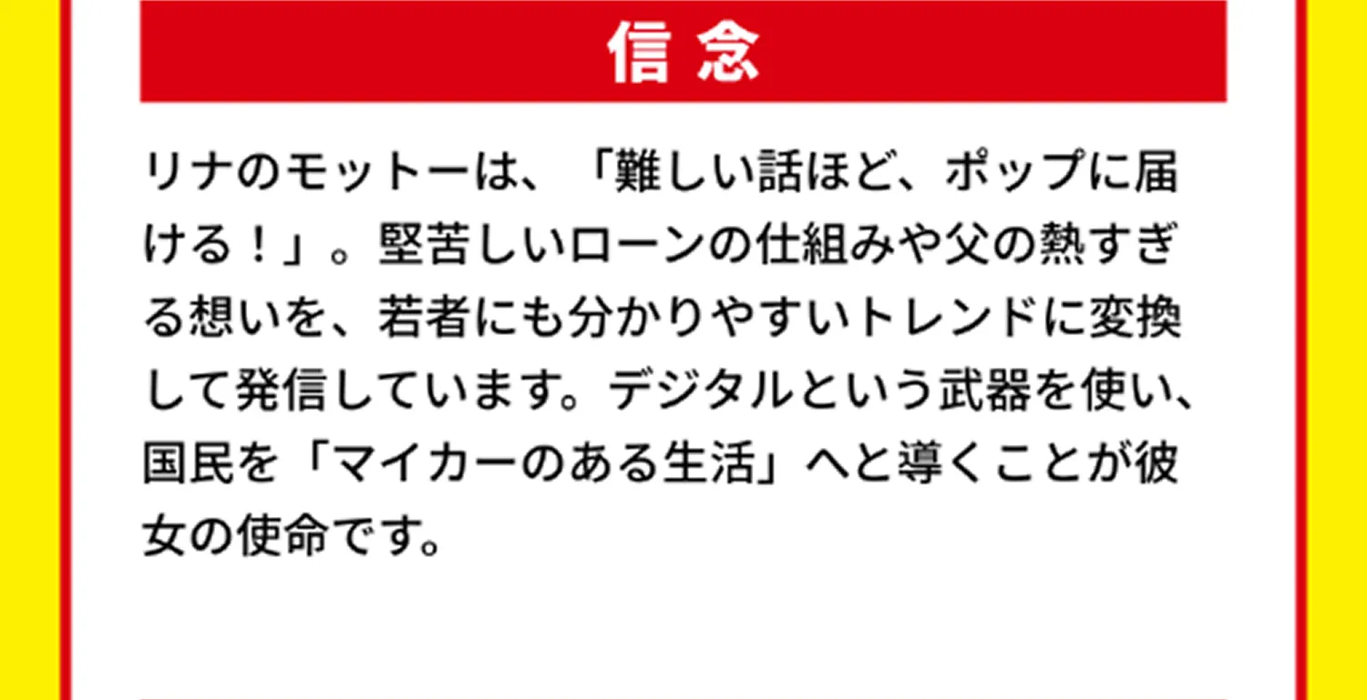 信念 リナのモットーは、「難しい話ほど、ポップに届ける！」。堅苦しいローンの仕組みや父の熱すぎる想いを、若者にも分かりやすいトレンドに変換して発信しています。デジタルという武器を使い、国民を「マイカーのある生活」へと導くことが彼女の使命です。