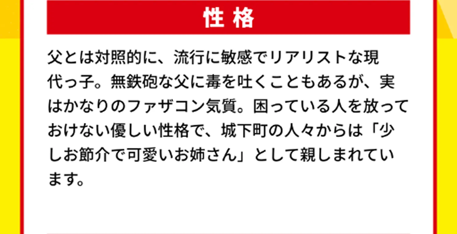 性格 父とは対照的に、流行に敏感でリアリストな現代っ子。無鉄砲な父に毒を吐くこともあるが、実はかなりのファザコン気質。困っている人を放っておけない優しい性格で、城下町の人々からは「少しお節介で可愛いお姉さん」として親しまれています。