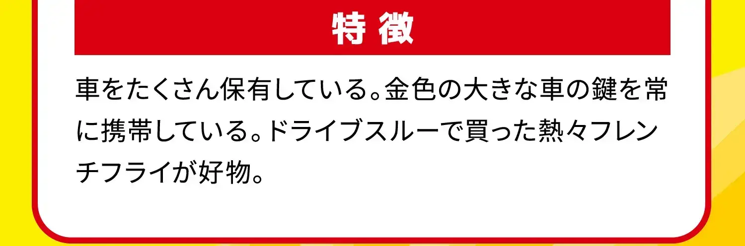 特徴 車をたくさん保有している。金色の大きな車の鍵を常に携帯している。ドライブスルーで買った熱々フレンチフライが好物。